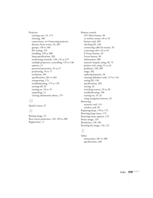 Page 219Index219 Projector
carrying case, 14, 174
cleaning, 168
connections, see Connecting projector
distance from screen, 16, 201
groups, 158 to 166
ID, setting, 135
installing, 199 to 200
lamp specifications, 202
monitoring remotely, 138, 141 to 157
multiple projectors, controlling, 135 to 136
options, 14
password protection, 45 to 47
positioning, 16 to 17
resolution, 201
specifications, 201 to 203
transporting, 174
troubleshooting, 175 to 178
turning off, 29
turning on, 18 to 19
unpacking, 12
viewing...