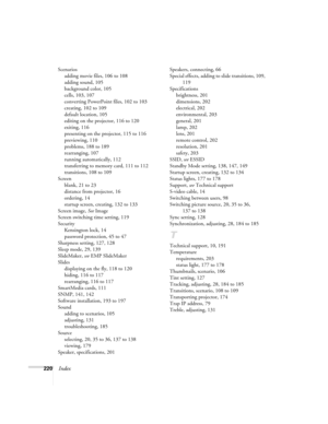 Page 220220Index
Scenarios
adding movie files, 106 to 108
adding sound, 105
background color, 105
cells, 103, 107
converting PowerPoint files, 102 to 103
creating, 102 to 109
default location, 105
editing on the projector, 116 to 120
exiting, 116
presenting on the projector, 115 to 116
previewing, 110
problems, 188 to 189
rearranging, 107
running automatically, 112
transferring to memory card, 111 to 112
transitions, 108 to 109
Screen
blank, 21 to 23
distance from projector, 16
ordering, 14
startup screen,...