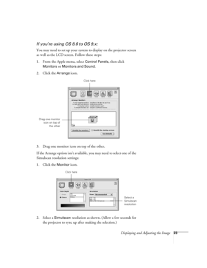 Page 23Displaying and Adjusting the Image23
If you’re using OS 8.6 to OS 9.x:
You may need to set up your system to display on the projector screen 
as well as the LCD screen. Follow these steps:
1. From the Apple menu, select 
Control Panels, then click 
Monitors or Monitors and Sound.
2. Click the Arrange icon.
3. Drag one monitor icon on top of the other. 
If the Arrange option isn’t available, you may need to select one of the 
Simulscan resolution settings:
1. Click the 
Monitor icon. 
2. Select a...