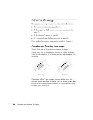 Page 2424Displaying and Adjusting the Image
Adjusting the Image
Once you see your image, you need to make certain adjustments:    
■To focus or zoom your image, see below. 
■If the image is too high or too low, you can reposition it. See 
page 25.
■If the image isn’t square, see page 26.
■If a computer image displays incorrectly, see page 28. 
If you need to fine-tune the image and/or sound, see Chapter 4.
Focusing and Zooming Your Image
Use the focus ring on the projector to sharpen the image.
Use the zoom...