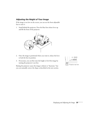 Page 25Displaying and Adjusting the Image25
Adjusting the Height of Your Image
If the image is too low on the screen, you can use the front adjustable 
foot to raise it. 
1. Stand behind the projector. Press the blue foot release lever up 
and lift the front of the projector. 
2. Once the image is positioned where you want it, release the lever 
to lock the foot in position.
3. If necessary, you can fine-tune the height or level the image by 
turning the projector’s rear feet. 
Raising the projector causes the...