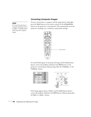 Page 2828Displaying and Adjusting the Image
Correcting Computer Images
If you’re connected to a computer and the image doesn’t look right, 
press the 
Auto button on the remote control (or the Auto/Enter 
button on the projector’s control panel). This automatically resets the 
projector’s tracking, sync, resolution, and position settings.
If vertical bands appear in the projected image and the 
Auto button 
doesn’t correct the problem, hold down the 
Shift button on the 
projector’s control panel while pressing...