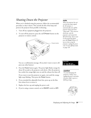 Page 29Displaying and Adjusting the Image29
Shutting Down the Projector
When you’ve finished using the projector, follow the recommended 
procedure to shut it down. This extends the life of the lamp and 
protects the projector from possible overheating. 
1. Turn off any equipment plugged into the projector. 
2. To turn off the projector, press the red P
Power button on the 
projector or remote control. 
You see a confirmation message. (If you don’t want to turn it off, 
press any other button.)
3. Press the...