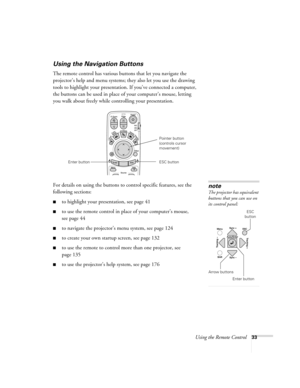 Page 33Using the Remote Control33
Using the Navigation Buttons
The remote control has various buttons that let you navigate the 
projector’s help and menu systems; they also let you use the drawing 
tools to highlight your presentation. If you’ve connected a computer, 
the buttons can be used in place of your computer’s mouse, letting 
you walk about freely while controlling your presentation.
For details on using the buttons to control specific features, see the 
following sections: 
■to highlight your...