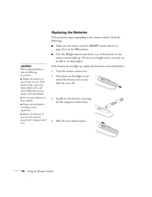 Page 3434Using the Remote Control
Replacing the Batteries 
If the projector stops responding to the remote control, check the 
following:
■Make sure the remote control’s ON/OFF switch (shown on 
page 32) is in the 
ON position. 
■Press the  light button and check to see if the buttons on the 
remote control light up. (If you’re in a bright room, you may not 
be able to see them light.)
If the buttons do not light up, replace the batteries as described below: 
1. Turn the remote control over. 
2. Press down on...