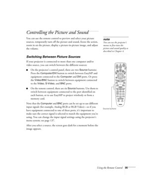 Page 35Using the Remote Control35
Controlling the Picture and Sound
You can use the remote control to preview and select your picture 
sources, temporarily turn off the picture and sound, freeze the action, 
zoom in on the picture, display a picture-in-picture image, and adjust 
the volume. 
Switching Between Picture Sources
If your projector is connected to more than one computer and/or 
video source, you can switch between the different sources: 
■On the projector’s control panel, there are two Source...