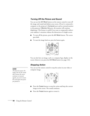 Page 3838Using the Remote Control
Turning Off the Picture and Sound 
You can use the A/V Mute button on the remote control to turn off 
the image and sound and darken your screen. (If you’ve connected a 
computer to the projector’s 
Computer port and an external monitor 
to the projector’s 
Monitor Out port, the monitor will continue 
displaying.) This feature is useful if you want to temporarily redirect 
your audience’s attention without the distraction of a bright screen. 
■To turn off the picture, press the...
