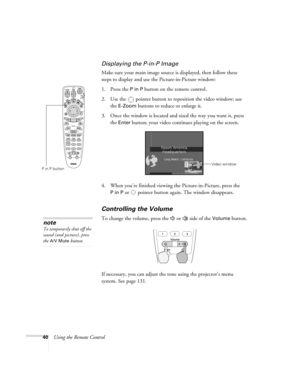 Page 4040Using the Remote Control
Displaying the P-in-P Image
Make sure your main image source is displayed, then follow these 
steps to display and use the Picture-in-Picture window:
1. Press the 
P in P button on the remote control. 
2. Use the  pointer button to reposition the video window; use 
the 
E-Zoom buttons to reduce or enlarge it. 
3. Once the window is located and sized the way you want it, press 
the 
Enter button; your video continues playing on the screen.
4. When you’re finished viewing the...