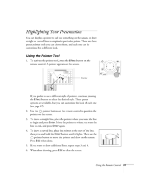 Page 41Using the Remote Control41
Highlighting Your Presentation
You can display a pointer to call out something on the screen, or draw 
straight or curved lines to emphasize particular points. There are three 
preset pointer tools you can choose from, and each one can be 
customized for a different look.
Using the Pointer Tool
1. To activate the pointer tool, press the Effect button on the 
remote control. A pointer appears on the screen.
If you prefer to use a different style of pointer, continue pressing...