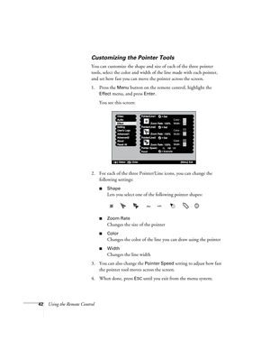 Page 4242Using the Remote Control
Customizing the Pointer Tools
You can customize the shape and size of each of the three pointer 
tools, select the color and width of the line made with each pointer, 
and set how fast you can move the pointer across the screen. 
1. Press the 
Menu button on the remote control, highlight the 
Effect menu, and press Enter. 
You see this screen:
2. For each of the three Pointer/Line icons, you can change the 
following settings:
■Shape
Lets you select one of the following pointer...