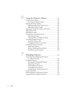 Page 66
6Using the Projector’s Menus. . . . . . . . . . . . . . . . 123
Using the Menu System . . . . . . . . . . . . . . . . . . . . . . . . . . . 124
Restoring the Default Settings . . . . . . . . . . . . . . . . . . . 125
Adjusting the Image Quality. . . . . . . . . . . . . . . . . . . . . . . . 126
Adjusting Images from Video Sources  . . . . . . . . . . . . . 126
Adjusting Computer Images  . . . . . . . . . . . . . . . . . . . . 127
Adjusting the Image Size, Shape, and Position . . . . . . . . . . 129...