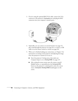 Page 5252Connecting to Computers, Cameras, and Other Equipment 3. If you’re using the optional BNC/VGA cable, connect the VGA 
connector to the projector’s 
Computer port and plug the BNC 
connectors into your computer’s monitor ports.
4. Optionally, you can connect an external monitor (see page 57), 
play sound through the projector (see page 65), or connect a USB 
cable to use the remote control as a mouse (see page 56).
5. When you’ve finished making any connections, see Chapter 1 for 
instructions on...