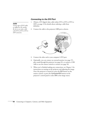 Page 5454Connecting to Computers, Cameras, and Other Equipment
Connecting to the DVI Port
1. Obtain a DVI digital video cable (either DVI to DVI or DVI to 
DFP; see page 14 for details about ordering a cable from 
EPSON).
2. Connect the cable to the projector’s 
DVI port as shown. 
 
3. Connect the other end to your computer’s DVI port.
4. Optionally, you can connect an external monitor (see page 57), 
play sound through the projector (see page 65), or connect a USB 
cable to use the remote control as a mouse...