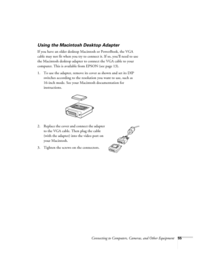 Page 55Connecting to Computers, Cameras, and Other Equipment55
Using the Macintosh Desktop Adapter
If you have an older desktop Macintosh or PowerBook, the VGA 
cable may not fit when you try to connect it. If so, you’ll need to use 
the Macintosh desktop adapter to connect the VGA cable to your 
computer. This is available from EPSON (see page 13). 
1. To use the adapter, remove its cover as shown and set its DIP 
switches according to the resolution you want to use, such as 
16-inch mode. See your Macintosh...