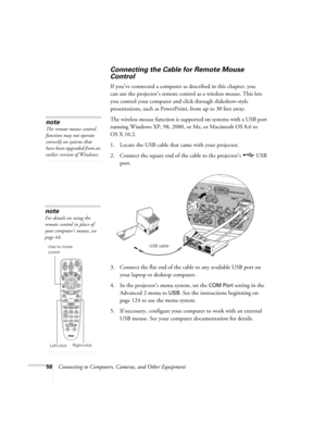 Page 5656Connecting to Computers, Cameras, and Other Equipment
Connecting the Cable for Remote Mouse 
Control 
If you’ve connected a computer as described in this chapter, you 
can use the projector’s remote control as a wireless mouse. This lets 
you control your computer and click through slideshow-style 
presentations, such as PowerPoint, from up to 30 feet away. 
The wireless mouse function is supported on systems with a USB port 
running Windows XP, 98, 2000, or Me, or Macintosh OS 8.6 to 
OS X 10.2. 
1....