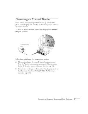 Page 57Connecting to Computers, Cameras, and Other Equipment57
Connecting an External Monitor
If you want to monitor your presentation close-up (on a monitor 
placed beside the projector) as well as on the screen, you can connect 
an external monitor. 
To attach an external monitor, connect it to the projector’s 
Monitor 
Out
 port, as shown:
 
Follow these guidelines to view images on the monitor:
■The monitor displays the currently selected computer source. 
Press the 
Preview button on the remote control if...