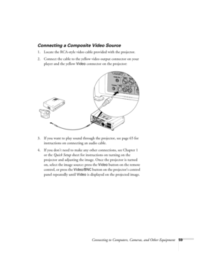 Page 59Connecting to Computers, Cameras, and Other Equipment59
Connecting a Composite Video Source
1. Locate the RCA-style video cable provided with the projector. 
2. Connect the cable to the yellow video output connector on your 
player and the yellow 
Video connector on the projector:
3. If you want to play sound through the projector, see page 65 for 
instructions on connecting an audio cable.
4. If you don’t need to make any other connections, see Chapter 1 
or the Quick Setup sheet for instructions on...