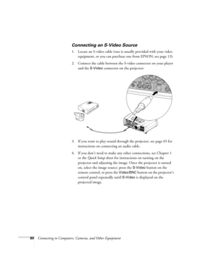 Page 6060Connecting to Computers, Cameras, and Other Equipment
Connecting an S-Video Source
1. Locate an S-video cable (one is usually provided with your video 
equipment, or you can purchase one from EPSON; see page 13). 
2. Connect the cable between the S-video connector on your player 
and the 
S-Video connector on the projector:
3. If you want to play sound through the projector, see page 65 for 
instructions on connecting an audio cable.
4. If you don’t need to make any other connections, see Chapter 1 
or...