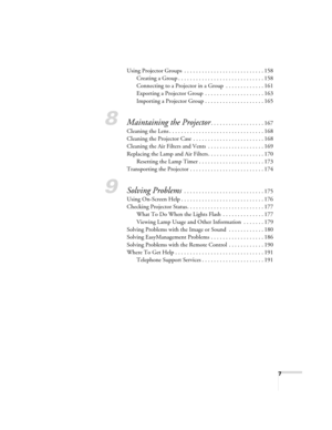 Page 77
Using Projector Groups  . . . . . . . . . . . . . . . . . . . . . . . . . . . 158
Creating a Group . . . . . . . . . . . . . . . . . . . . . . . . . . . . . 158
Connecting to a Projector in a Group  . . . . . . . . . . . . . 161
Exporting a Projector Group  . . . . . . . . . . . . . . . . . . . . 163
Importing a Projector Group . . . . . . . . . . . . . . . . . . . . 165
8Maintaining the Projector. . . . . . . . . . . . . . . . . . 167
Cleaning the Lens . . . . . . . . . . . . . . . . . . . . . . . . ....