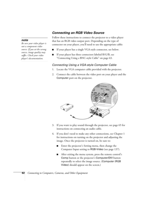 Page 6262Connecting to Computers, Cameras, and Other Equipment
Connecting an RGB Video Source
Follow these instructions to connect the projector to a video player 
that has an RGB video output port. Depending on the type of 
connector on your player, you’ll need to use the appropriate cable:
■If your player has a single VGA-style connector, see below.
■If your player has three connectors labeled R/G/B, see 
“Connecting Using a BNC-style Cable” on page 63.
Connecting Using a VGA-style Computer Cable
1. Locate...