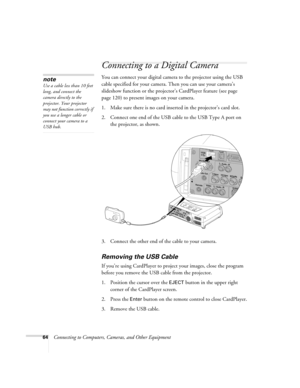 Page 6464Connecting to Computers, Cameras, and Other Equipment
Connecting to a Digital Camera
You can connect your digital camera to the projector using the USB 
cable specified for your camera. Then you can use your camera’s 
slideshow function or the projector’s CardPlayer feature (see page 
page 120) to present images on your camera.
1. Make sure there is no card inserted in the projector’s card slot.
2. Connect one end of the USB cable to the USB Type A port on 
the projector, as shown.
3. Connect the other...