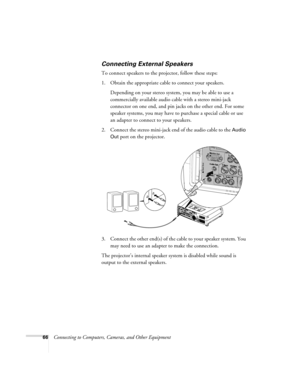 Page 6666Connecting to Computers, Cameras, and Other Equipment
Connecting External Speakers
To connect speakers to the projector, follow these steps:
1. Obtain the appropriate cable to connect your speakers. 
Depending on your stereo system, you may be able to use a 
commercially available audio cable with a stereo mini-jack 
connector on one end, and pin jacks on the other end. For some 
speaker systems, you may have to purchase a special cable or use 
an adapter to connect to your speakers.
2. Connect the...