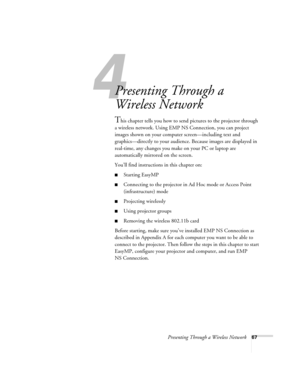 Page 67Presenting Through a Wireless Network67
1l
Presenting Through a 
Wireless Network
This chapter tells you how to send pictures to the projector through 
a wireless network. Using EMP NS Connection, you can project 
images shown on your computer screen—including text and 
graphics—directly to your audience. Because images are displayed in 
real-time, any changes you make on your PC or laptop are 
automatically mirrored on the screen. 
You’ll find instructions in this chapter on:
■Starting EasyMP...