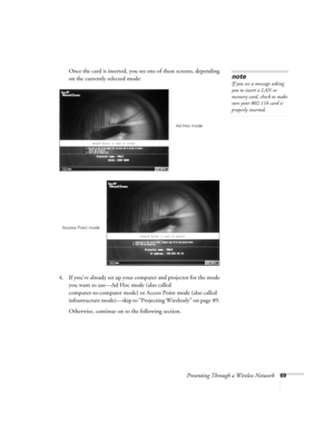 Page 69Presenting Through a Wireless Network69
Once the card is inserted, you see one of these screens, depending 
on the currently selected mode:
4. If you’ve already set up your computer and projector for the mode 
you want to use—Ad Hoc mode (also called 
computer-to-computer mode) or Access Point mode (also called 
infrastructure mode)—skip to “Projecting Wirelessly” on page 89. 
Otherwise, continue on to the following section. 
note
If you see a message asking 
you to insert a LAN or 
memory card, check to...