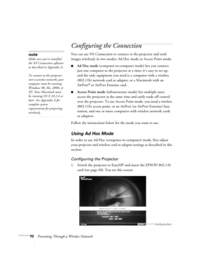 Page 7070Presenting Through a Wireless Network
Configuring the Connection
You can use NS Connection to connect to the projector and send 
images wirelessly in two modes: Ad Hoc mode or Access Point mode. 
■Ad Hoc mode (computer-to-computer mode) lets you connect 
just one computer to the projector at a time; it’s easy to set up, 
and the only equipment you need is a computer with a wireless 
(802.11b) network card or adapter, or a Macintosh with an 
AirPort
® or AirPort Extreme card. 
■Access Point mode...