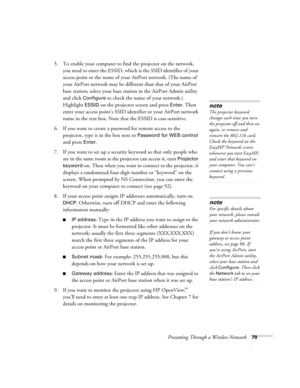 Page 79Presenting Through a Wireless Network79
5. To enable your computer to find the projector on the network, 
you need to enter the ESSID, which is the SSID identifier of your 
access point or the name of your AirPort network. (The name of 
your AirPort network may be different than that of your AirPort 
base station; select your base station in the AirPort Admin utility 
and click 
Configure to check the name of your network.) 
Highlight 
ESSID on the projector screen and press Enter. Then 
enter your...