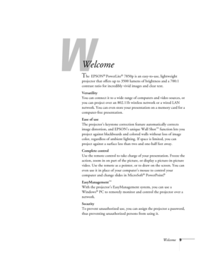 Page 9Welcome9
-
Welcome
The EPSON® PowerLite® 7850p is an easy-to-use, lightweight 
projector that offers up to 3500 lumens of brightness and a 700:1 
contrast ratio for incredibly vivid images and clear text. 
Versatility
You can connect it to a wide range of computers and video sources, or 
you can project over an 802.11b wireless network or a wired LAN 
network. You can even store your presentation on a memory card for a 
computer-free presentation.
Ease of use
The projector’s keystone correction feature...