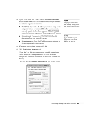 Page 85Presenting Through a Wireless Network85
10. If your access point uses DHCP, select Obtain an IP address 
automatically
. Otherwise select Use the following IP address 
and enter the required information: 
■IP address: Type in the IP address you want to assign to the 
computer. It must be formatted like other addresses on the 
network; usually the first three segments (XXX.XXX.XXX) 
match the first three segments of the access point’s IP address.
■Subnet mask: For example: 255.255.255.000, but this...