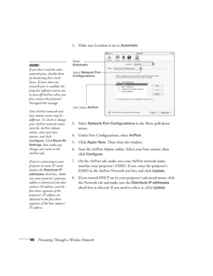 Page 8888Presenting Through a Wireless Network2. Make sure Location is set to 
Automatic.
3. Select 
Network Port Configurations in the Show pull-down 
menu.
4. Under Port Configurations, select 
AirPort.
5. Click 
Apply Now. Then close the window.
6. Start the AirPort Admin utility. Select your base station, then 
click 
Configure.
7. On the AirPort tab, make sure your AirPort network name 
matches your projector’s ESSID. If not, enter the projector’s 
ESSID in the AirPort Network text box and click 
Update....