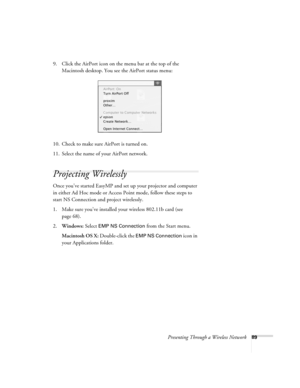 Page 89Presenting Through a Wireless Network89
9. Click the AirPort icon on the menu bar at the top of the 
Macintosh desktop. You see the AirPort status menu:
10. Check to make sure AirPort is turned on.
11. Select the name of your AirPort network.
Projecting Wirelessly
Once you’ve started EasyMP and set up your projector and computer 
in either Ad Hoc mode or Access Point mode, follow these steps to 
start NS Connection and project wirelessly. 
1. Make sure you’ve installed your wireless 802.11b card (see...