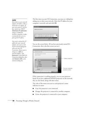 Page 9090Presenting Through a Wireless NetworkThe first time you start NS Connection, you may see a dialog box 
asking you to select your network. Select the IP address for your 
computer’s network card and click 
OK.
You see the screen below. (If you have previously started NS 
Connection, this is the first screen you see.)
If the connection is working properly, you see your projector 
listed. If you have additional EPSON projectors on the network, 
they are also listed, along with their status. 
The color of...