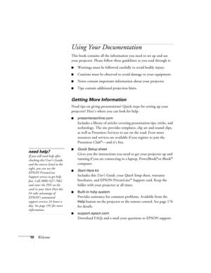 Page 1010Welcome
Using Your Documentation
This book contains all the information you need to set up and use 
your projector. Please follow these guidelines as you read through it:
■Warnings must be followed carefully to avoid bodily injury.
■Cautions must be observed to avoid damage to your equipment.
■Notes contain important information about your projector.
■Tips contain additional projection hints.
Getting More Information
Need tips on giving presentations? Quick steps for setting up your 
projector? Here’s...