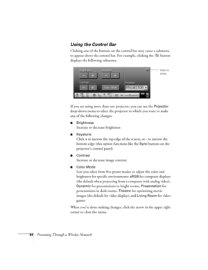 Page 9494Presenting Through a Wireless Network
Using the Control Bar
Clicking one of the buttons on the control bar may cause a submenu 
to appear above the control bar. For example, clicking the   button 
displays the following submenu:
If you are using more than one projector, you can use the 
Projector 
drop-down menu to select the projector to which you want to make 
any of the following changes:
■Brightness
Increase or decrease brightness
■Keystone
Click + to narrow the top edge of the screen, or - to...