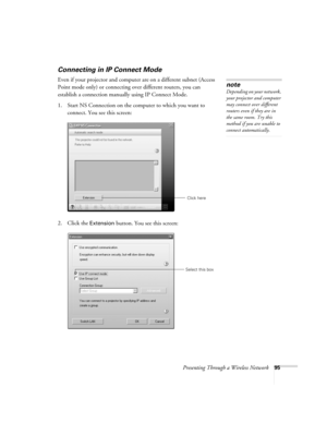 Page 95Presenting Through a Wireless Network95
Connecting in IP Connect Mode
Even if your projector and computer are on a different subnet (Access 
Point mode only) or connecting over different routers, you can 
establish a connection manually using IP Connect Mode. 
1. Start NS Connection on the computer to which you want to 
connect. You see this screen:
2. Click the 
Extension button. You see this screen:
note
Depending on your network, 
your projector and computer 
may connect over different 
routers even...