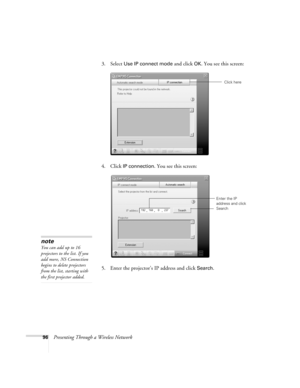 Page 9696Presenting Through a Wireless Network3. Select 
Use IP connect mode and click OK. You see this screen:
4. Click 
IP connection. You see this screen:
5. Enter the projector’s IP address and click 
Search. 
Click here
Enter the IP 
address and click 
Search
note
You can add up to 16 
projectors to the list. If you 
add more, NS Connection 
begins to delete projectors 
from the list, starting with 
the first projector added. 