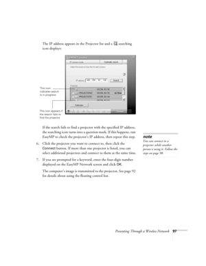 Page 97Presenting Through a Wireless Network97
The IP address appears in the Projector list and a  searching 
icon displays:
If the search fails to find a projector with the specified IP address, 
the searching icon turns into a question mark. If this happens, run 
EasyMP to check the projector’s IP address, then repeat this step.
6. Click the projector you want to connect to, then click the 
Connect button. If more than one projector is listed, you can 
select additional projectors and connect to them at the...