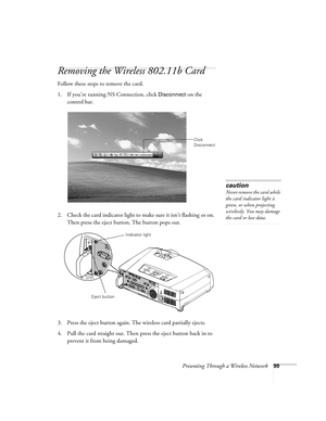 Page 99Presenting Through a Wireless Network99
Removing the Wireless 802.11b Card
Follow these steps to remove the card.
1. If you’re running NS Connection, click 
Disconnect on the 
control bar.
2. Check the card indicator light to make sure it isn’t flashing or on. 
Then press the eject button. The button pops out.
3. Press the eject button again. The wireless card partially ejects.
4. Pull the card straight out. Then press the eject button back in to 
prevent it from being damaged.
Click 
Disconnect
caution...