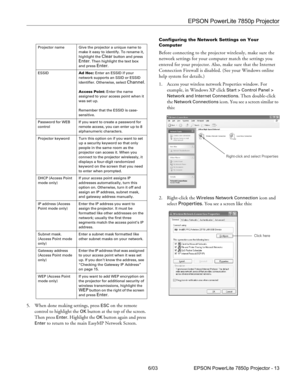 Page 14EPSON PowerLite 7850p Projector
6/03 EPSON PowerLite 7850p Projector - 13 5. When done making settings, press 
ESC on the remote 
control to highlight the 
OK button at the top of the screen. 
Then press 
Enter. Highlight the OK button again and press 
Enter to return to the main EasyMP Network Screen.
Configuring the Network Settings on Your 
Computer
Before connecting to the projector wirelessly, make sure the 
network settings for your computer match the settings you 
entered for your projector. Also,...