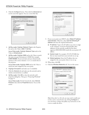 Page 15EPSON PowerLite 7850p Projector
14 - EPSON PowerLite 7850p Projector 6/03 3. Click the 
Configure button. Then click the Advanced tab 
on the screen that appears. You see a screen like this:
4.Ad Hoc mode: Highlight 
Network Type in the Property 
list and set the Value to 
802.11 Ad Hoc.
Access Point mode: Highlight 
Network Type and set the 
Value to 
Infrastructure.
5.Ad Hoc mode: Highlight 
SSID and set the Value to match 
the name you gave the projector’s ESSID (for example, 
CONF ROOM). If your...