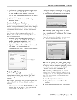 Page 16EPSON PowerLite 7850p Projector
6/03 EPSON PowerLite 7850p Projector - 15 12. Verify that you’ve enabled your computer’s connection to 
the access point. It should be listed as shown above, with 
the small icon  next to it, indicating a connection.
If it’s not listed, click 
Configure and then type the name of 
your access point.
13. When done, click 
OK. Continue with “Projecting 
Wirelessly” on page 15.
Checking the Gateway IP Address
If you’re entering IP addresses manually in Access Point mode 
and...