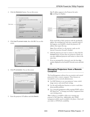 Page 18EPSON PowerLite 7850p Projector
6/03 EPSON PowerLite 7850p Projector - 17 2. Click the 
Extension button. You see this screen:
3. Click 
Use IP connect mode, then click OK. You see this 
screen:
4. Click 
IP connection. You see this screen:
5. Enter the projector’s IP address and click 
Search.The IP address appears in the Projector list and a 
searching icon displays.
If the search fails to find a projector with the specified IP 
address, the searching icon turns into a question mark. If 
this happens,...