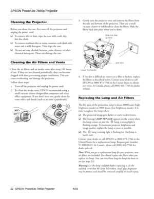 Page 23EPSON PowerLite 7850p Projector
22 - EPSON PowerLite 7850p Projector 6/03
Cleaning the Projector 
Before you clean the case, first turn off the projector and 
unplug the power cord. 
❏To remove dirt or dust, wipe the case with a soft, dry,
lint-free cloth. 
❏To remove stubborn dirt or stains, moisten a soft cloth with 
water and a mild detergent. Then wipe the case. 
❏Do not use wax, alcohol, benzene, paint thinner, or other 
chemical detergents. These can damage the case.
Cleaning the Air Filters and...