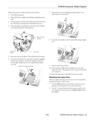 Page 24EPSON PowerLite 7850p Projector
6/03 EPSON PowerLite 7850p Projector - 23 Follow these steps to replace the lamp and air filters:
1. Turn off the projector.
2. When the P power light stops flashing, unplug the power 
cord.
3. Let the projector cool for at least half an hour (if it has been 
on). The lamp is extremely hot immediately after use. 
4. Turn the projector upside-down and remove the air filters 
at the side and bottom of the projector.
5. Insert the two new air filters. They should click into...