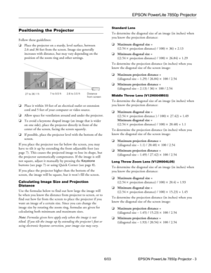 Page 4EPSON PowerLite 7850p Projector
6/03 EPSON PowerLite 7850p Projector - 3
Positioning the Projector
Follow these guidelines:
❏Place the projector on a sturdy, level surface, between 
2.6 and 36 feet from the screen. Image size generally 
increases with distance, but may vary depending on the 
position of the zoom ring and other settings.
❏Place it within 10 feet of an electrical outlet or extension 
cord and 5 feet of your computer or video source.
❏Allow space for ventilation around and under the...