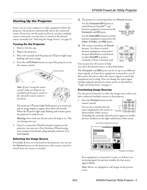 Page 6EPSON PowerLite 7850p Projector
6/03 EPSON PowerLite 7850p Projector - 5
Starting Up the Projector
If you turn on your computer or video equipment before the 
projector, the projector automatically selects the connected 
source. If you turn on the projector first or you have multiple 
sources connected, you may have to switch to the desired 
source manually (see “Selecting the Image Source” on page 5).
Turning On the Projector
1. Remove the lens cap.
2. Plug in the projector. 
3. Wait a few seconds until...