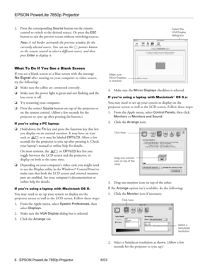 Page 7EPSON PowerLite 7850p Projector
6 - EPSON PowerLite 7850p Projector 6/03 2. Press the corresponding 
Source button on the remote 
control to switch to the desired source. Or press the 
ESC 
button to exit the preview screen without switching sources. 
Note: A red border surrounds the preview window for the 
currently selected source. You can use the  pointer button 
on the remote control to select a different source, and then 
press 
Enter to display it. 
What To Do If You See a Blank Screen
If you see a...